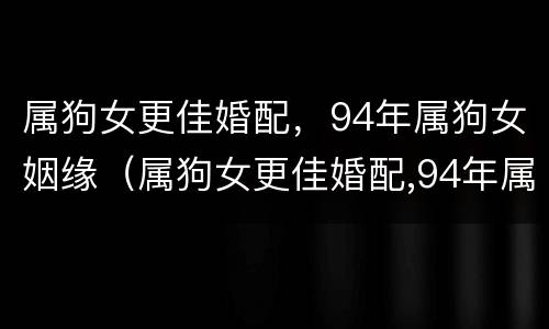 属狗女更佳婚配，94年属狗女姻缘（属狗女更佳婚配,94年属狗女姻缘怎么样）