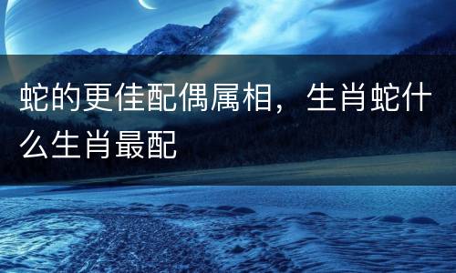 蛇的更佳配偶属相，生肖蛇什么生肖最配