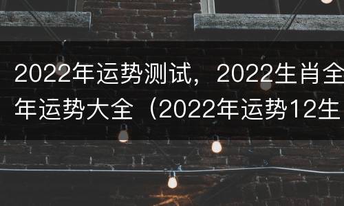 2022年运势测试，2022生肖全年运势大全（2022年运势12生肖运势卜易居）