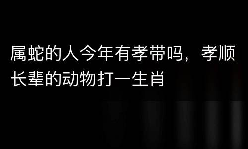 属蛇的人今年有孝带吗，孝顺长辈的动物打一生肖