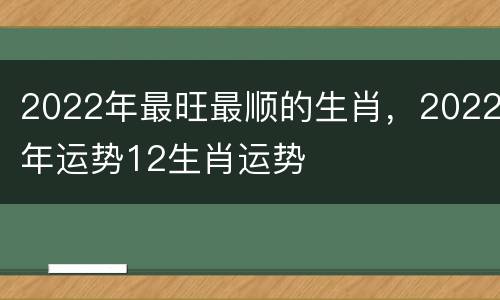 2022年最旺最顺的生肖，2022年运势12生肖运势