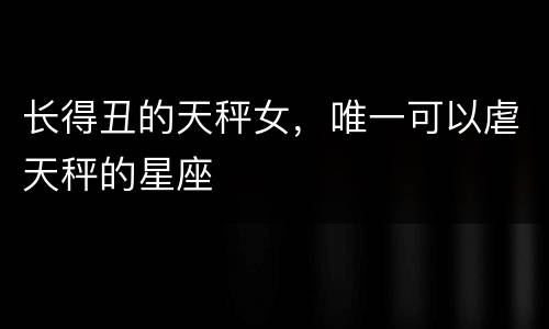 长得丑的天秤女，唯一可以虐天秤的星座