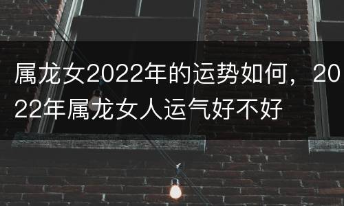 属龙女2022年的运势如何，2022年属龙女人运气好不好