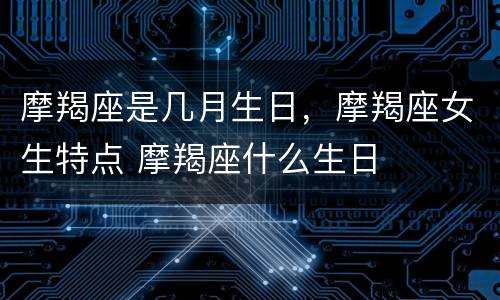 摩羯座是几月生日，摩羯座女生特点 摩羯座什么生日