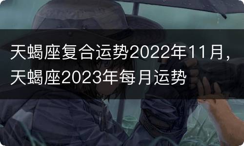 天蝎座复合运势2022年11月，天蝎座2023年每月运势