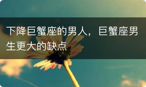 下降巨蟹座的男人，巨蟹座男生更大的缺点