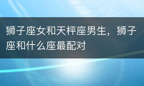 狮子座女和天枰座男生，狮子座和什么座最配对