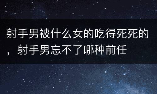 射手男被什么女的吃得死死的，射手男忘不了哪种前任