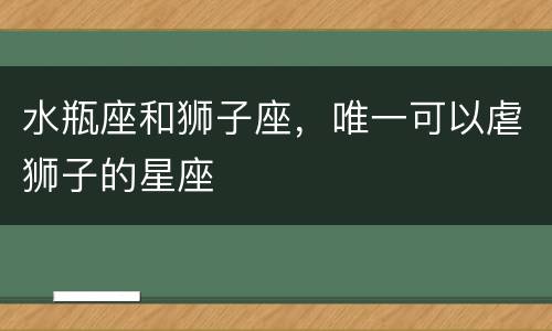 水瓶座和狮子座，唯一可以虐狮子的星座