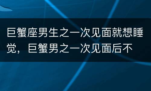 巨蟹座男生之一次见面就想睡觉，巨蟹男之一次见面后不