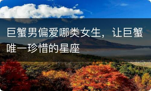 巨蟹男偏爱哪类女生，让巨蟹唯一珍惜的星座