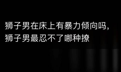 狮子男在床上有暴力倾向吗，狮子男最忍不了哪种撩