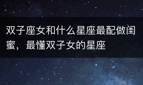 双子座女和什么星座最配做闺蜜，最懂双子女的星座