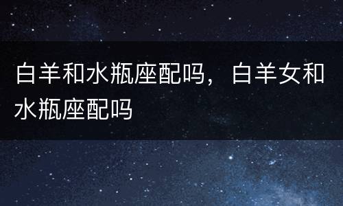 白羊和水瓶座配吗，白羊女和水瓶座配吗