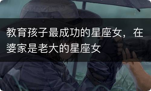教育孩子最成功的星座女，在婆家是老大的星座女