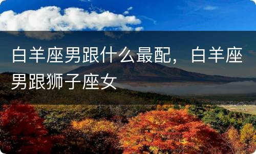 白羊座男跟什么最配，白羊座男跟狮子座女