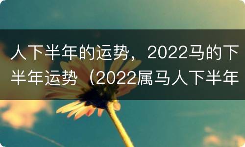 人下半年的运势，2022马的下半年运势（2022属马人下半年运势）