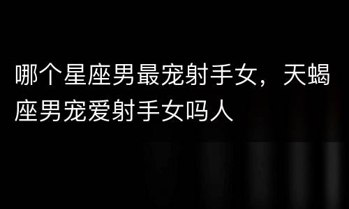 哪个星座男最宠射手女，天蝎座男宠爱射手女吗人