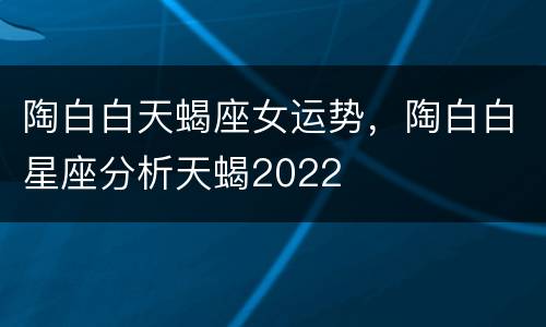 陶白白天蝎座女运势，陶白白星座分析天蝎2022