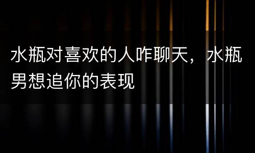 水瓶对喜欢的人咋聊天，水瓶男想追你的表现