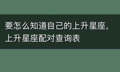 要怎么知道自己的上升星座，上升星座配对查询表