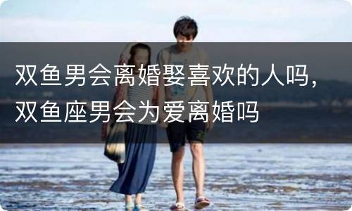 双鱼男会离婚娶喜欢的人吗，双鱼座男会为爱离婚吗