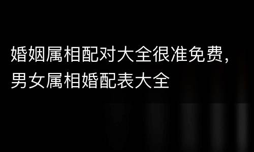 婚姻属相配对大全很准免费，男女属相婚配表大全