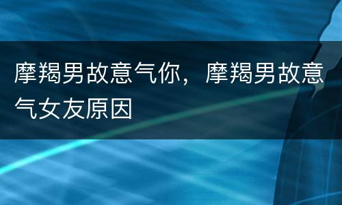摩羯男故意气你，摩羯男故意气女友原因
