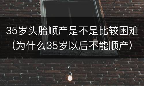 35岁头胎顺产是不是比较困难（为什么35岁以后不能顺产）