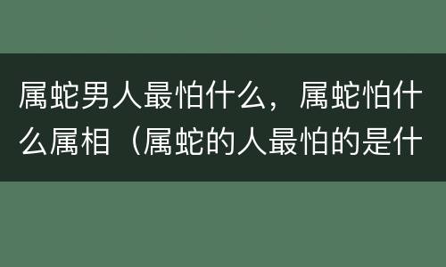 属蛇男人最怕什么，属蛇怕什么属相（属蛇的人最怕的是什么?）