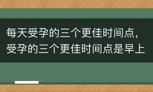 每天受孕的三个更佳时间点，受孕的三个更佳时间点是早上还是晚上