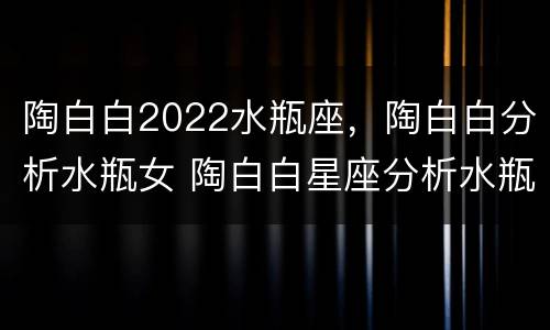 陶白白2022水瓶座，陶白白分析水瓶女 陶白白星座分析水瓶女