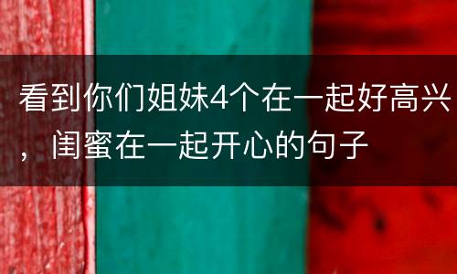 看到你们姐妹4个在一起好高兴，闺蜜在一起开心的句子