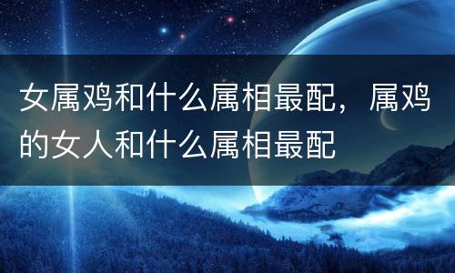 女属鸡和什么属相最配，属鸡的女人和什么属相最配