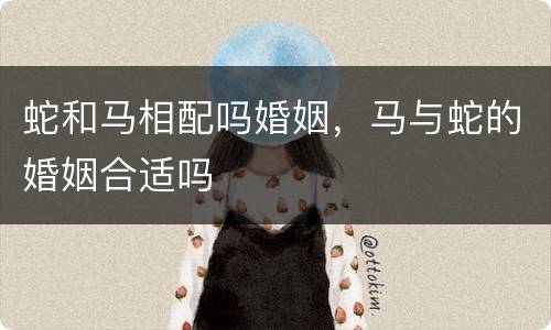 蛇和马相配吗婚姻，马与蛇的婚姻合适吗