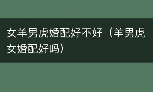 女羊男虎婚配好不好（羊男虎女婚配好吗）