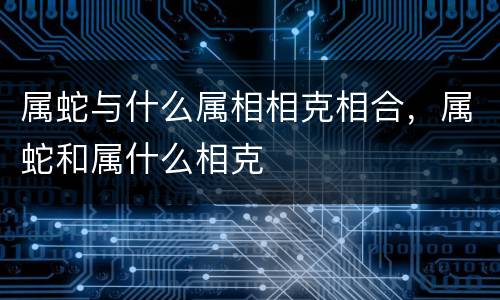 属蛇与什么属相相克相合，属蛇和属什么相克