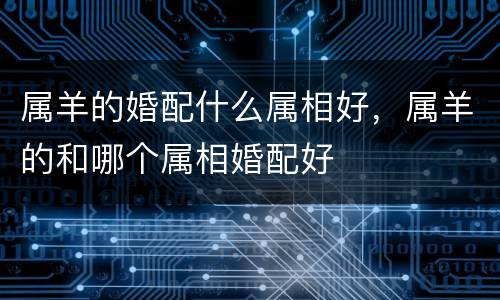 属羊的婚配什么属相好，属羊的和哪个属相婚配好