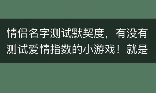 情侣名字测试默契度，有没有测试爱情指数的小游戏！就是输上情侣的名字，测