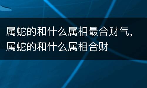 属蛇的和什么属相最合财气，属蛇的和什么属相合财