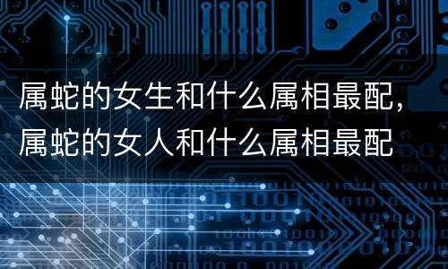属蛇的女生和什么属相最配，属蛇的女人和什么属相最配