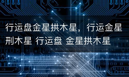 行运盘金星拱木星，行运金星刑木星 行运盘 金星拱木星