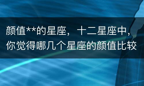 颜值**的星座，十二星座中，你觉得哪几个星座的颜值比较高？
