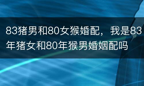 83猪男和80女猴婚配，我是83年猪女和80年猴男婚姻配吗