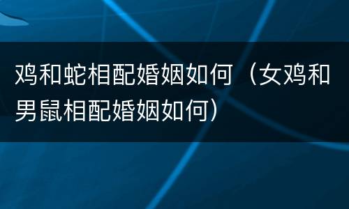 鸡和蛇相配婚姻如何（女鸡和男鼠相配婚姻如何）