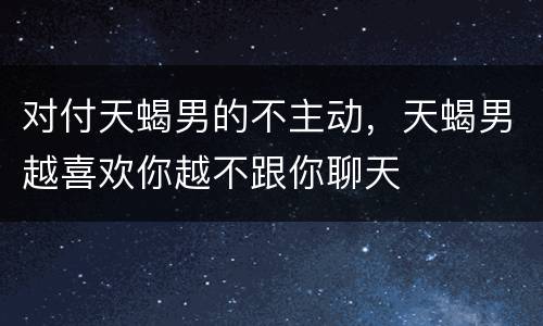 对付天蝎男的不主动，天蝎男越喜欢你越不跟你聊天