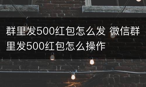 群里发500红包怎么发 微信群里发500红包怎么操作