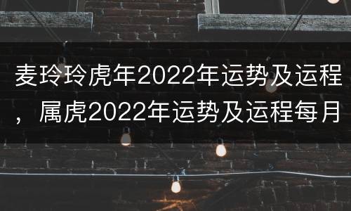 麦玲玲虎年2022年运势及运程，属虎2022年运势及运程每月运程