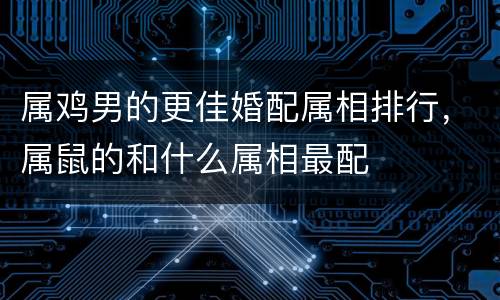 属鸡男的更佳婚配属相排行，属鼠的和什么属相最配