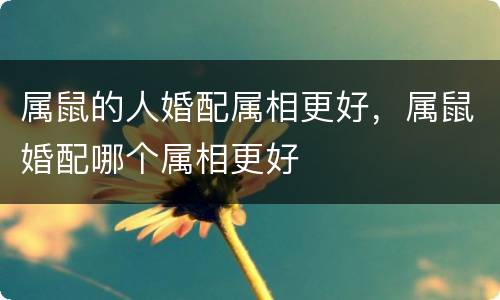 属鼠的人婚配属相更好，属鼠婚配哪个属相更好